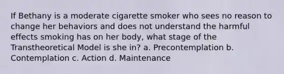 If Bethany is a moderate cigarette smoker who sees no reason to change her behaviors and does not understand the harmful effects smoking has on her body, what stage of the Transtheoretical Model is she in? a. Precontemplation b. Contemplation c. Action d. Maintenance