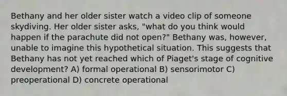 Bethany and her older sister watch a video clip of someone skydiving. Her older sister asks, "what do you think would happen if the parachute did not open?" Bethany was, however, unable to imagine this hypothetical situation. This suggests that Bethany has not yet reached which of Piaget's stage of cognitive development? A) formal operational B) sensorimotor C) preoperational D) concrete operational