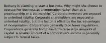 Bethany is planning to start a business. Why might she choose to operate her business as a corporation rather than as a proprietorship or a partnership? Corporate investors are exposed to unlimited liability. Corporate shareholders are exposed to unlimited liability, but this factor is offset by the tax advantages of incorporation. Corporations generally face fewer regulations. Corporations generally find it easier to raise large amounts of capital. A smaller amount of a corporation's income is generally subject to federal taxes.