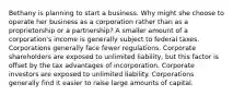 Bethany is planning to start a business. Why might she choose to operate her business as a corporation rather than as a proprietorship or a partnership? A smaller amount of a corporation's income is generally subject to federal taxes. Corporations generally face fewer regulations. Corporate shareholders are exposed to unlimited liability, but this factor is offset by the tax advantages of incorporation. Corporate investors are exposed to unlimited liability. Corporations generally find it easier to raise large amounts of capital.