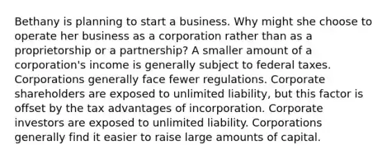 Bethany is planning to start a business. Why might she choose to operate her business as a corporation rather than as a proprietorship or a partnership? A smaller amount of a corporation's income is generally subject to federal taxes. Corporations generally face fewer regulations. Corporate shareholders are exposed to unlimited liability, but this factor is offset by the tax advantages of incorporation. Corporate investors are exposed to unlimited liability. Corporations generally find it easier to raise large amounts of capital.