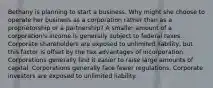 Bethany is planning to start a business. Why might she choose to operate her business as a corporation rather than as a proprietorship or a partnership? A smaller amount of a corporation's income is generally subject to federal taxes. Corporate shareholders are exposed to unlimited liability, but this factor is offset by the tax advantages of incorporation. Corporations generally find it easier to raise large amounts of capital. Corporations generally face fewer regulations. Corporate investors are exposed to unlimited liability.