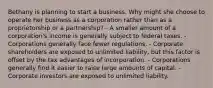 Bethany is planning to start a business. Why might she choose to operate her business as a corporation rather than as a proprietorship or a partnership? - A smaller amount of a corporation's income is generally subject to federal taxes. - Corporations generally face fewer regulations. - Corporate shareholders are exposed to unlimited liability, but this factor is offset by the tax advantages of incorporation. - Corporations generally find it easier to raise large amounts of capital. - Corporate investors are exposed to unlimited liability.