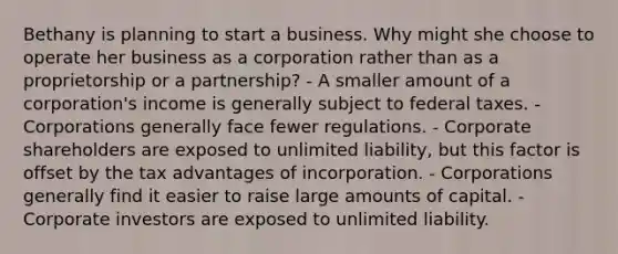 Bethany is planning to start a business. Why might she choose to operate her business as a corporation rather than as a proprietorship or a partnership? - A smaller amount of a corporation's income is generally subject to federal taxes. - Corporations generally face fewer regulations. - Corporate shareholders are exposed to unlimited liability, but this factor is offset by the tax advantages of incorporation. - Corporations generally find it easier to raise large amounts of capital. - Corporate investors are exposed to unlimited liability.