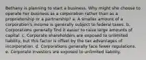 Bethany is planning to start a business. Why might she choose to operate her business as a corporation rather than as a proprietorship or a partnership? a. A smaller amount of a corporation's income is generally subject to federal taxes. b. Corporations generally find it easier to raise large amounts of capital. c. Corporate shareholders are exposed to unlimited liability, but this factor is offset by the tax advantages of incorporation. d. Corporations generally face fewer regulations. e. Corporate investors are exposed to unlimited liability.