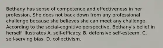 Bethany has sense of competence and effectiveness in her profession. She does not back down from any professional challenge because she believes she can meet any challenge. According to the social-cognitive perspective, Bethany's belief in herself illustrates A. self-efficacy. B. defensive self-esteem. C. self-serving bias. D. collectivism.