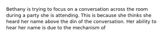 Bethany is trying to focus on a conversation across the room during a party she is attending. This is because she thinks she heard her name above the din of the conversation. Her ability to hear her name is due to the mechanism of