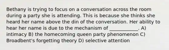 Bethany is trying to focus on a conversation across the room during a party she is attending. This is because she thinks she heard her name above the din of the conversation. Her ability to hear her name is due to the mechanism of ____________. A) intimacy B) the homecoming queen party phenomenon C) Broadbent's forgetting theory D) selective attention