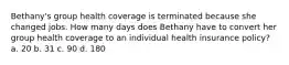 Bethany's group health coverage is terminated because she changed jobs. How many days does Bethany have to convert her group health coverage to an individual health insurance policy? a. 20 b. 31 c. 90 d. 180