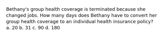 Bethany's group health coverage is terminated because she changed jobs. How many days does Bethany have to convert her group health coverage to an individual health insurance policy? a. 20 b. 31 c. 90 d. 180