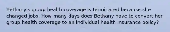 Bethany's group health coverage is terminated because she changed jobs. How many days does Bethany have to convert her group health coverage to an individual health insurance policy?