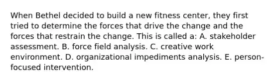 When Bethel decided to build a new fitness center, they first tried to determine the forces that drive the change and the forces that restrain the change. This is called a: A. stakeholder assessment. B. force field analysis. C. creative work environment. D. organizational impediments analysis. E. person-focused intervention.