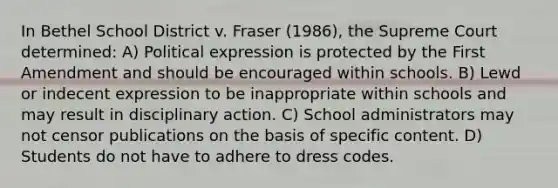 In Bethel School District v. Fraser (1986), the Supreme Court determined: A) Political expression is protected by the First Amendment and should be encouraged within schools. B) Lewd or indecent expression to be inappropriate within schools and may result in disciplinary action. C) School administrators may not censor publications on the basis of specific content. D) Students do not have to adhere to dress codes.