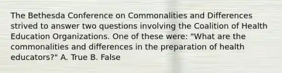 The Bethesda Conference on Commonalities and Differences strived to answer two questions involving the Coalition of Health Education Organizations. One of these were: "What are the commonalities and differences in the preparation of health educators?" A. True B. False