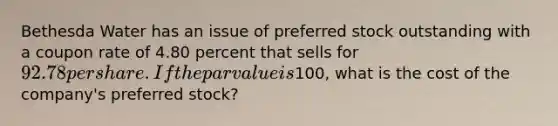 Bethesda Water has an issue of preferred stock outstanding with a coupon rate of 4.80 percent that sells for 92.78 per share. If the par value is100, what is the cost of the company's preferred stock?