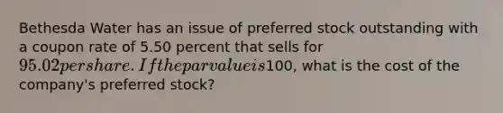 Bethesda Water has an issue of preferred stock outstanding with a coupon rate of 5.50 percent that sells for 95.02 per share. If the par value is100, what is the cost of the company's preferred stock?