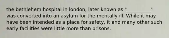 the bethlehem hospital in london, later known as "__________" was converted into an asylum for the mentally ill. While it may have been intended as a place for safety, it and many other such early facilities were little more than prisons.