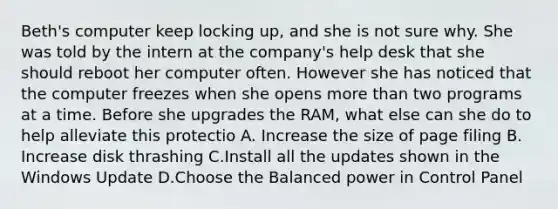 Beth's computer keep locking up, and she is not sure why. She was told by the intern at the company's help desk that she should reboot her computer often. However she has noticed that the computer freezes when she opens more than two programs at a time. Before she upgrades the RAM, what else can she do to help alleviate this protectio A. Increase the size of page filing B. Increase disk thrashing C.Install all the updates shown in the Windows Update D.Choose the Balanced power in Control Panel