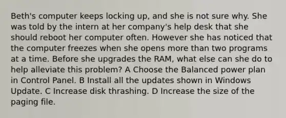 Beth's computer keeps locking up, and she is not sure why. She was told by the intern at her company's help desk that she should reboot her computer often. However she has noticed that the computer freezes when she opens more than two programs at a time. Before she upgrades the RAM, what else can she do to help alleviate this problem? A Choose the Balanced power plan in Control Panel. B Install all the updates shown in Windows Update. C Increase disk thrashing. D Increase the size of the paging file.