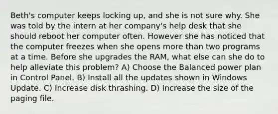 Beth's computer keeps locking up, and she is not sure why. She was told by the intern at her company's help desk that she should reboot her computer often. However she has noticed that the computer freezes when she opens more than two programs at a time. Before she upgrades the RAM, what else can she do to help alleviate this problem? A) Choose the Balanced power plan in Control Panel. B) Install all the updates shown in Windows Update. C) Increase disk thrashing. D) Increase the size of the paging file.