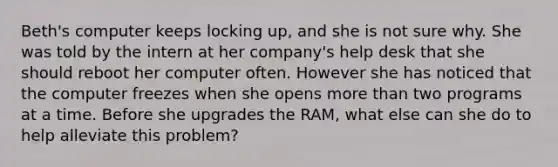 Beth's computer keeps locking up, and she is not sure why. She was told by the intern at her company's help desk that she should reboot her computer often. However she has noticed that the computer freezes when she opens more than two programs at a time. Before she upgrades the RAM, what else can she do to help alleviate this problem?