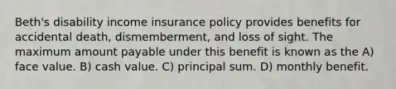 Beth's disability income insurance policy provides benefits for accidental death, dismemberment, and loss of sight. The maximum amount payable under this benefit is known as the A) face value. B) cash value. C) principal sum. D) monthly benefit.