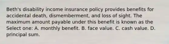 Beth's disability income insurance policy provides benefits for accidental death, dismemberment, and loss of sight. The maximum amount payable under this benefit is known as the Select one: A. monthly benefit. B. face value. C. cash value. D. principal sum.