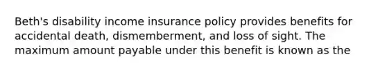 Beth's disability income insurance policy provides benefits for accidental death, dismemberment, and loss of sight. The maximum amount payable under this benefit is known as the