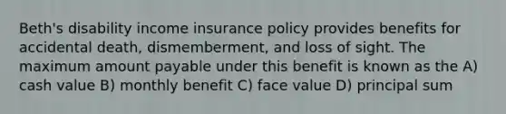 Beth's disability income insurance policy provides benefits for accidental death, dismemberment, and loss of sight. The maximum amount payable under this benefit is known as the A) cash value B) monthly benefit C) face value D) principal sum