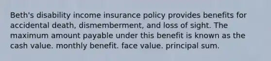 Beth's disability income insurance policy provides benefits for accidental death, dismemberment, and loss of sight. The maximum amount payable under this benefit is known as the cash value. monthly benefit. face value. principal sum.