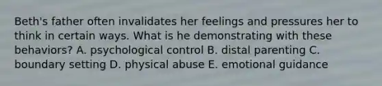 Beth's father often invalidates her feelings and pressures her to think in certain ways. What is he demonstrating with these behaviors? A. psychological control B. distal parenting C. boundary setting D. physical abuse E. emotional guidance