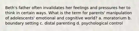 Beth's father often invalidates her feelings and pressures her to think in certain ways. What is the term for parents' manipulation of adolescents' emotional and cognitive world? a. moratorium b. boundary setting c. distal parenting d. psychological control