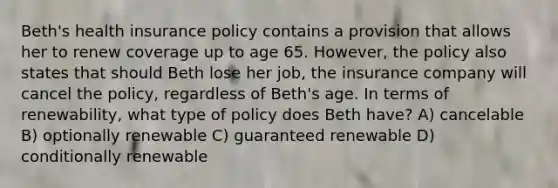 Beth's health insurance policy contains a provision that allows her to renew coverage up to age 65. However, the policy also states that should Beth lose her job, the insurance company will cancel the policy, regardless of Beth's age. In terms of renewability, what type of policy does Beth have? A) cancelable B) optionally renewable C) guaranteed renewable D) conditionally renewable