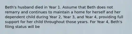 Beth's husband died in Year 1. Assume that Beth does not remarry and continues to maintain a home for herself and her dependent child during Year 2, Year 3, and Year 4, providing full support for her child throughout those years. For Year 4, Beth's filing status will be