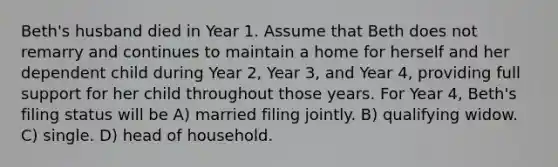 Beth's husband died in Year 1. Assume that Beth does not remarry and continues to maintain a home for herself and her dependent child during Year 2, Year 3, and Year 4, providing full support for her child throughout those years. For Year 4, Beth's filing status will be A) married filing jointly. B) qualifying widow. C) single. D) head of household.