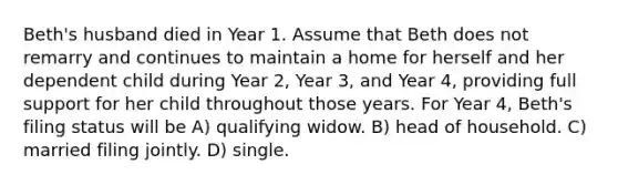 Beth's husband died in Year 1. Assume that Beth does not remarry and continues to maintain a home for herself and her dependent child during Year 2, Year 3, and Year 4, providing full support for her child throughout those years. For Year 4, Beth's filing status will be A) qualifying widow. B) head of household. C) married filing jointly. D) single.