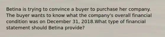 Betina is trying to convince a buyer to purchase her company. The buyer wants to know what the company's overall financial condition was on December 31, 2018.What type of financial statement should Betina provide?