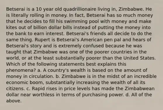 Betserai is a 10 year old quadrillionaire living in, Zimbabwe. He is literally rolling in money. In fact, Betserai has so much money that he decides to fill his swimming pool with money and make kites out of billion dollar bills instead of putting the money into the bank to earn interest. Betserai's friends all decide to do the same thing. Rupert is Betserai's American pen pal and hears of Betserai's story and is extremely confused because he was taught that Zimbabwe was one of the poorer countries in the world, or at the least substantially poorer than the United States. Which of the following statements best explains this phenomena? a. A country's wealth is based on the amount of money in circulation. b. Zimbabwe is in the midst of an incredible economic boom, substantially increasing the wealth of all its citizens. c. Rapid rises in price levels has made the Zimbabwean dollar near worthless in terms of purchasing power. d. All of the above.