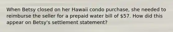 When Betsy closed on her Hawaii condo purchase, she needed to reimburse the seller for a prepaid water bill of 57. How did this appear on Betsy's settlement statement?