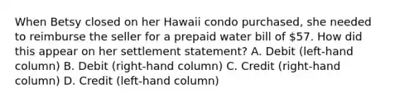 When Betsy closed on her Hawaii condo purchased, she needed to reimburse the seller for a prepaid water bill of 57. How did this appear on her settlement statement? A. Debit (left-hand column) B. Debit (right-hand column) C. Credit (right-hand column) D. Credit (left-hand column)