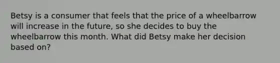 Betsy is a consumer that feels that the price of a wheelbarrow will increase in the future, so she decides to buy the wheelbarrow this month. What did Betsy make her decision based on?