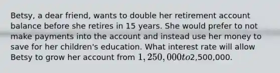 Betsy, a dear friend, wants to double her retirement account balance before she retires in 15 years. She would prefer to not make payments into the account and instead use her money to save for her children's education. What interest rate will allow Betsy to grow her account from 1,250,000 to2,500,000.