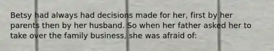 Betsy had always had decisions made for her, first by her parents then by her husband. So when her father asked her to take over the family business, she was afraid of: