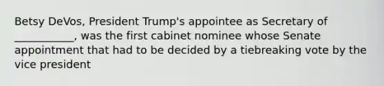 Betsy DeVos, President Trump's appointee as Secretary of ___________, was the first cabinet nominee whose Senate appointment that had to be decided by a tiebreaking vote by the vice president