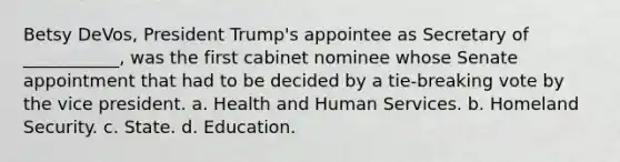 Betsy DeVos, President Trump's appointee as Secretary of ___________, was the first cabinet nominee whose Senate appointment that had to be decided by a tie-breaking vote by the vice president. a. Health and Human Services. b. Homeland Security. c. State. d. Education.