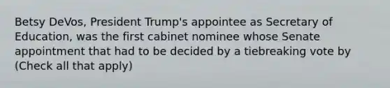 Betsy DeVos, President Trump's appointee as Secretary of Education, was the first cabinet nominee whose Senate appointment that had to be decided by a tiebreaking vote by (Check all that apply)