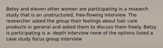 Betsy and eleven other women are participating in a research study that is an unstructured, free-flowing interview. The researcher asked the group their feelings about hair care products in general and asked them to discuss them freely. Betsy is participating is a: depth interview none of the options listed a case study focus group interview