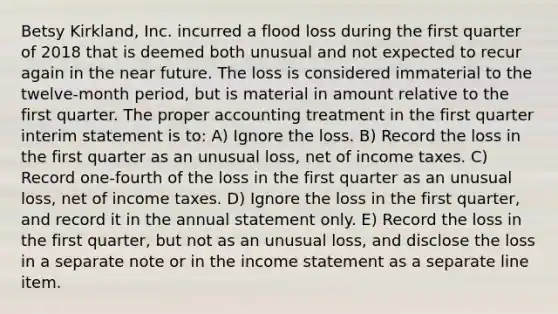 Betsy Kirkland, Inc. incurred a flood loss during the first quarter of 2018 that is deemed both unusual and not expected to recur again in the near future. The loss is considered immaterial to the twelve-month period, but is material in amount relative to the first quarter. The proper accounting treatment in the first quarter interim statement is to: A) Ignore the loss. B) Record the loss in the first quarter as an unusual loss, net of income taxes. C) Record one-fourth of the loss in the first quarter as an unusual loss, net of income taxes. D) Ignore the loss in the first quarter, and record it in the annual statement only. E) Record the loss in the first quarter, but not as an unusual loss, and disclose the loss in a separate note or in the income statement as a separate line item.