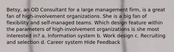 Betsy, an OD Consultant for a large management firm, is a great fan of high-involvement organizations. She is a big fan of flexibility and self-managed teams. Which design feature within the parameters of high-involvement organizations is she most interested in? a. Information system b. Work design c. Recruiting and selection d. Career system Hide Feedback