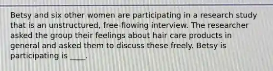 Betsy and six other women are participating in a research study that is an unstructured, free-flowing interview. The researcher asked the group their feelings about hair care products in general and asked them to discuss these freely. Betsy is participating is ____.